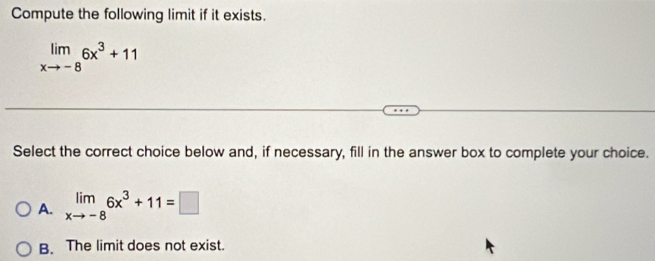 Compute the following limit if it exists.
limlimits _xto -86x^3+11
Select the correct choice below and, if necessary, fill in the answer box to complete your choice.
A. limlimits _xto -86x^3+11=□
B. The limit does not exist.