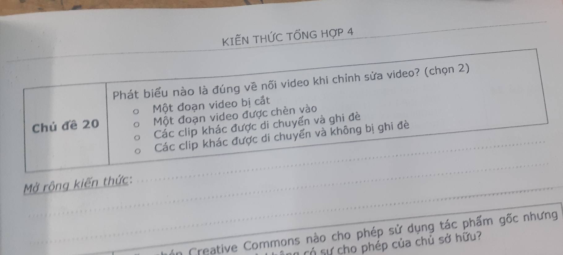 KIẾN THỨC TỐNG HợP 4 
_ 
_ 
Phát biểu nào là đúng về nối video khi chỉnh sửa video? (chọn 2) 
Một đoạn video bị cắt 
Chủ đề 20
Một đoạn video được chèn vào 
_ 
Các clip khác được di chuyển và ghi đè 
Các clip khác được di chuyển và không bị ghi đè 
_ 
Mở rộng kiến thức: 
n Creative Commons nào cho phép sử dụng tác phẩm gốc nhưng 
T có sự cho phép của chủ sở hữu?