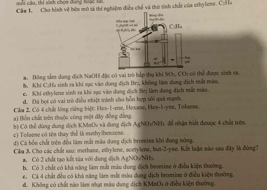 mỗi câu, thí sinh chọn đùng hoạc sải.
Câu 1. Cho hình vẽ bên mô tả thí nghiệm điều chế và thử tính chất của ethylene. C_2H_4
a. Bông tầm dung dịch NaOH đặc có vai trò hấp thụ khí SO_2,CO_2 có thể được sinh ra.
b. Khí C₂H4 sinh ra khi sục vào dung dịch Br2, không làm dung dịch mất màu.
c. Khí ethylene sinh ra khi sục vào dung dịch Br2 làm dung dịch mắt màu.
d. Đá bọt có vai trò điều nhiệt tránh cho hỗn hợp sôi quá mạnh.
Câu 2. Có 4 chất lỏng riêng biệt: Hex-1-ene, Hexane, Hex-1-yne, Toluene.
a) Bốn chất trên thuộc cùng một dãy đồng đẳng.
b) Có thể dùng dung dịch KMnO4 và dung dịch Agì sqrt(O)_3 NH3 đề nhận biết đưuợc 4 chất trên.
c) Toluene có tên thay thế là methylbenzene.
d) Cả bốn chất trên đều làm mất màu dung dịch bromine khi đung nóng.
Câu 3. Cho các chất sau: methane, ethylene, acetylene, but-2-yne. Kết luận nào sau đây là đúng?
a. Có 2 chất tạo kết tủa với dung dịch AgNO_3/NH_3.
b. Có 3 chất có khả năng làm mất màu dung dịch bromine ở điều kiện thường.
c. Cả 4 chất đều có khả năng làm mất màu dung dịch bromine ở điều kiện thường.
d. Không có chất nào làm nhạt màu dung dịch KMnO4 ở điều kiện thường.