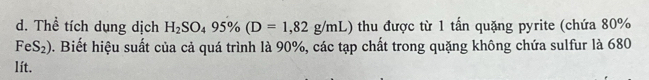 Thể tích dụng dịch H_2SO_495% (D=1,82g/mL) thu được từ 1 tấn quặng pyrite (chứa 80%
FeS_2) 0. Biết hiệu suất của cả quá trình là 90%, các tạp chất trong quặng không chứa sulfur là 680
lít.