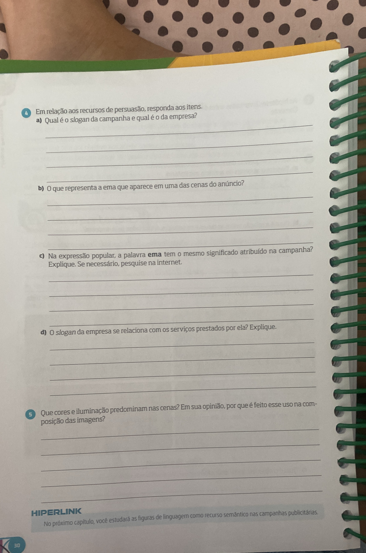 Em relação aos recursos de persuasão, responda aos itens. 
_ 
a) Qual é o slogan da campanha e qual é o da empresa? 
_ 
_ 
_ 
_ 
b) O que representa a ema que aparece em uma das cenas do anúncio? 
_ 
_ 
_ 
c) Na expressão popular, a palavra ema tem o mesmo significado atribuído na campanha? 
Explique. Se necessário, pesquise na internet. 
_ 
_ 
_ 
_ 
d) O slogan da empresa se relaciona com os serviços prestados por ela? Explique. 
_ 
_ 
_ 
_ 
Que cores e iluminação predominam nas cenas? Em sua opinião, por que é feito esse uso na com- 
_ 
posição das imagens? 
_ 
_ 
_ 
_ 
HIPERLINK 
No próximo capítulo, você estudará as figuras de linguagem como recurso semântico nas campanhas publicitárias.