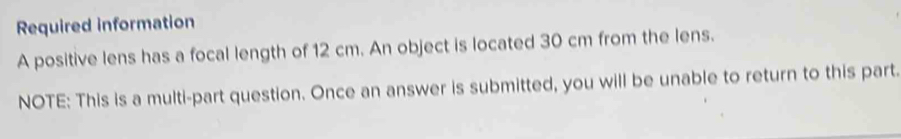 Required information 
A positive lens has a focal length of 12 cm. An object is located 30 cm from the lens. 
NOTE: This is a multi-part question. Once an answer is submitted, you will be unable to return to this part.