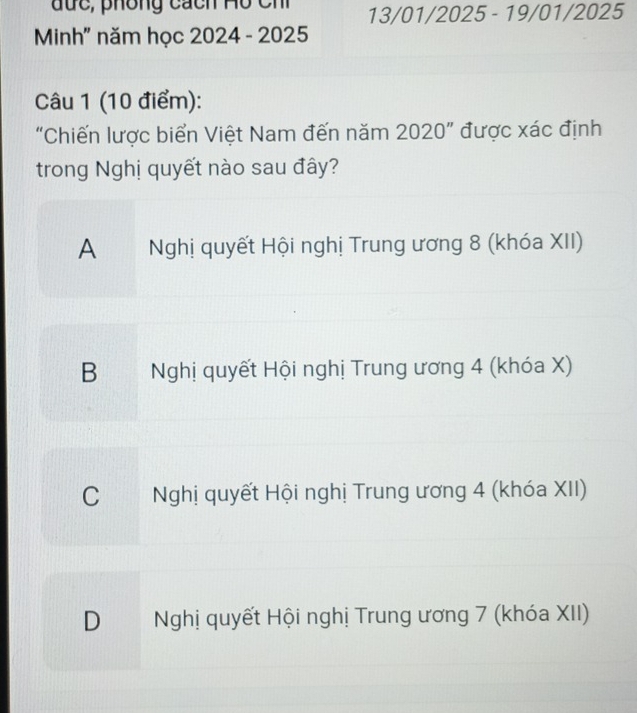 đức, phông cách Hồ Ch 13/01/2025 - 19/01/2025
Minh" năm học 2024 - 2025
Câu 1 (10 điểm):
“Chiến lược biển Việt Nam đến năm 2020 ” được xác định
trong Nghị quyết nào sau đây?
A Nghị quyết Hội nghị Trung ương 8 (khóa XII)
B Nghị quyết Hội nghị Trung ương 4 (khóa X)
C Nghị quyết Hội nghị Trung ương 4 (khóa XII)
D Nghị quyết Hội nghị Trung ương 7 (khóa XII)