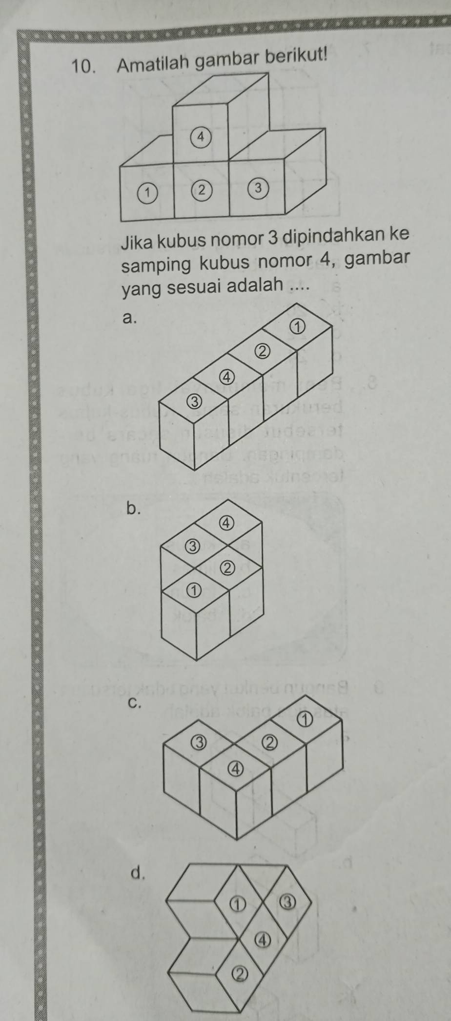 Amatilah gambar berikut!
4
a 2 3
Jika kubus nomor 3 dipindahkan ke 
samping kubus nomor 4, gambar 
yang sesuai adalah .... 
a. 
b. 
C. 
d.