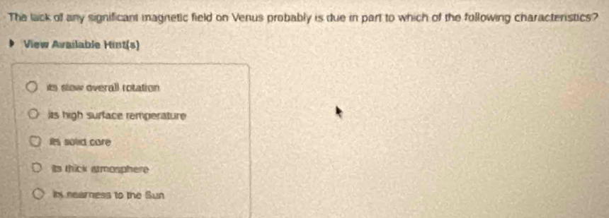 The lack of any significant magnetic field on Venus probably is due in part to which of the following characterstics?
View Available Hint(s)
its slow overall rotation
its high surface remperature
it solid care
Its thick armosphere
in nearness to the Sun