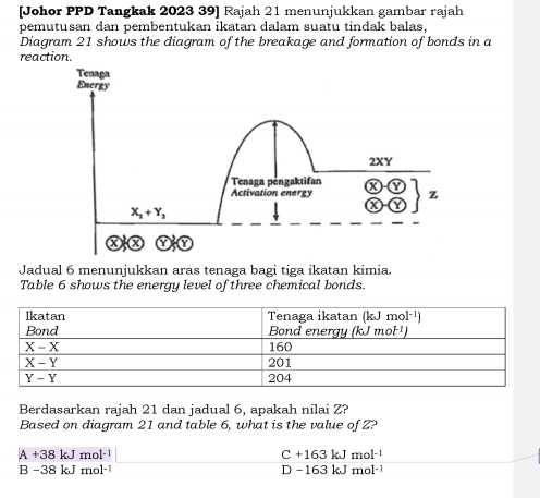 [Johor PPD Tangkak 2023 39] Rajah 21 menunjukkan gambar rajah
pemutusan dan pembentukan ikatan dalam suatu tindak balas,
Diagram 21 shows the diagram of the breakage and formation of bonds in a
reaction.
Tenaga
Energy
2XY
Tenaga pengaktifan
Activation energy z
X_2+Y_3
Jadual 6 menunjukkan aras tenaga bagi tiga ikatan kimia.
Table 6 shows the energy level of three chemical bonds.
Berdasarkan rajah 21 dan jadual 6, apakah nilai Z?
Based on diagram 21 and table 6, what is the value of Z?
A +38 kJ mol·¹ C +163 kJ mo |-1
B -38 kJ mol· D −163 kJ m ol^(-1)