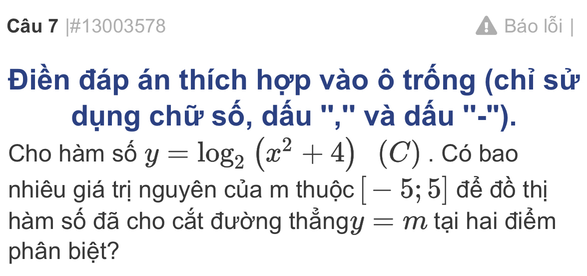 #13003578 ! Báo lỗi 
Điền đáp án thích hợp vào ô trống (chỉ sử 
dụng chữ số, dấu '',' và dấu ''-''). 
Cho hàm số y=log _2(x^2+4) (C) . Có bao 
nhiêu giá trị nguyên của m thuộc [-5;5] để đồ thị 
hàm số đã cho cắt đường thẳng y=m tại hai điểm 
phân biệt?