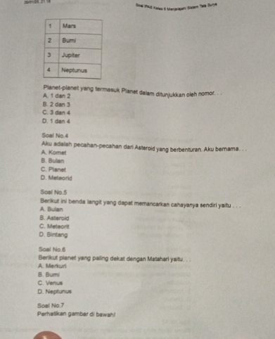 Sitel IPAS Kelas 6 Manjelejahi Sistem Tela Surye
Planet-planet yang termasuk Planet dalam ditunjukkan oleh nomor. . .
A. 1 dan 2
B. 2 dan 3
C. 3 dan 4
D. 1 dan 4
Soal No. 4
Aku adalah pecahan-pecahan dari Asteroid yang berbenturan. Aku bernama. . .
A. Komet
B. Bulan
C. Planet
D. Meteorld
Soal No. 5
Berikut ini benda langit yang dapat memancarkan cahayanya sendiri yaitu . . .
A. Bulan
B. Asterold
C. Meteorit
D. Bintang
Soal No. 6
Berikut planet yang paling dekat dengan Matahari yaitu. .
A. Merkuri
B. Bumi
C. Venus
D. Neptunus
Soal No.7
Perhatikan gambar di bawah!