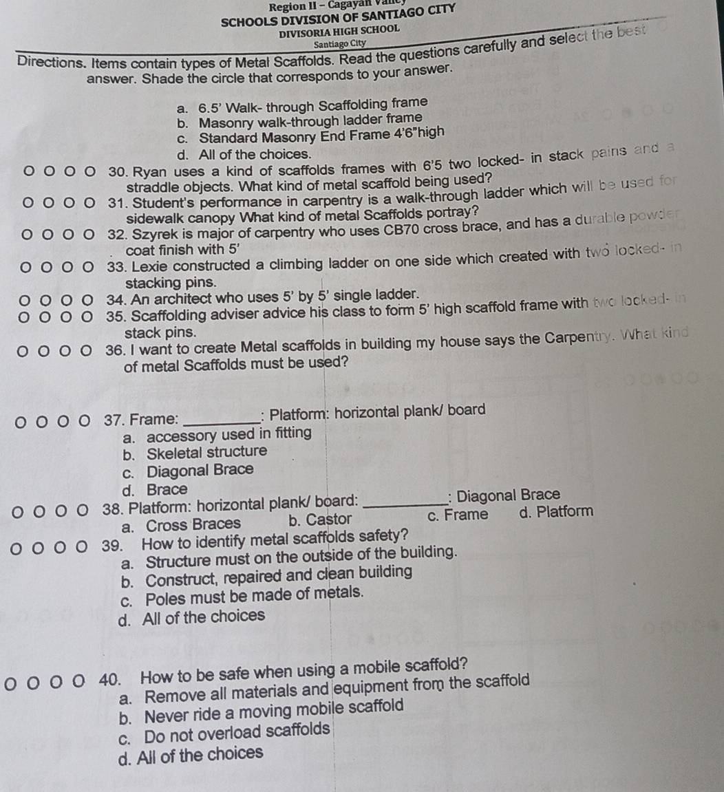 Region II - Cagayan Vanc
SCHOOLS DIVISION OF SANTIAGO CITY
DIVISORIA HIGH SCHOOL
Santiago City
Directions. Items contain types of Metal Scaffolds. Read the questions carefully and select the best
answer. Shade the circle that corresponds to your answer.
a. 6.5' Walk- through Scaffolding frame
b. Masonry walk-through ladder frame
c. Standard Masonry End Frame 4'6'' high
d. All of the choices.
30. Ryan uses a kind of scaffolds frames with 6^,5 two locked- in stack pains and
straddle objects. What kind of metal scaffold being used?
31. Student's performance in carpentry is a walk-through ladder which will be used for
sidewalk canopy What kind of metal Scaffolds portray?
32. Szyrek is major of carpentry who uses CB70 cross brace, and has a durable powder
coat finish with 5'
33. Lexie constructed a climbing ladder on one side which created with two locked- in
stacking pins.
34. An architect who uses 5' by 5' single ladder.
35. Scaffolding adviser advice his class to form 5' high scaffold frame with two looked- in
stack pins.
36. I want to create Metal scaffolds in building my house says the Carpentry. What kind
of metal Scaffolds must be used?
37. Frame: _: Platform: horizontal plank/ board
a. accessory used in fitting
b. Skeletal structure
c. Diagonal Brace
d. Brace
38. Platform: horizontal plank/ board: _: Diagonal Brace
a. Cross Braces b. Castor c. Frame d. Platform
39. How to identify metal scaffolds safety?
a. Structure must on the outside of the building.
b. Construct, repaired and clean building
c. Poles must be made of metals.
d. All of the choices
40. How to be safe when using a mobile scaffold?
a. Remove all materials and equipment from the scaffold
b. Never ride a moving mobile scaffold
c. Do not overload scaffolds
d. All of the choices