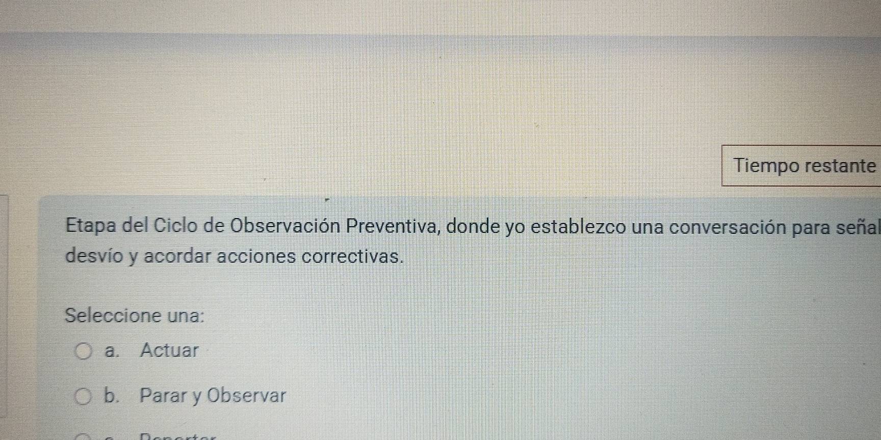 Tiempo restante
Etapa del Ciclo de Observación Preventiva, donde yo establezco una conversación para señal
desvío y acordar acciones correctivas.
Seleccione una:
a. Actuar
b. Parar y Observar