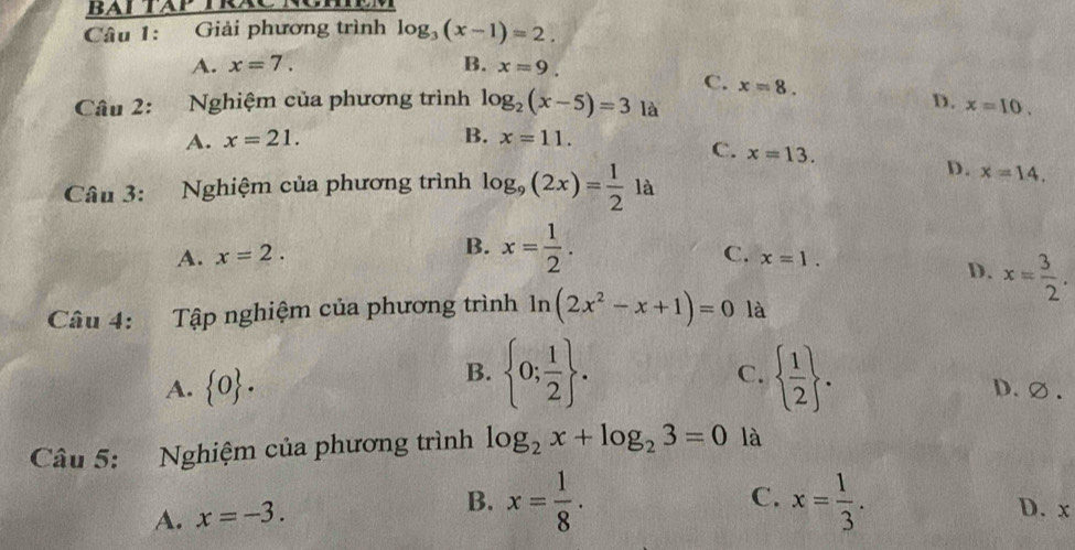 Giải phương trình log _3(x-1)=2.
A. x=7. B. x=9.
C. x=8. D.
Câu 2: Nghiệm của phương trình log _2(x-5)=3 là x=10. 
A. x=21. B. x=11.
C. x=13. 
Câu 3: Nghiệm của phương trình log _9(2x)= 1/2 la D. x=14,
A. x=2. B. x= 1/2 .
C. x=1.
D. x= 3/2 . 
Câu 4: Tập nghiệm của phương trình ln (2x^2-x+1)=0 là
B.
C.
A.  0.  0; 1/2 .   1/2 . D.∅.
Câu 5: Nghiệm của phương trình log _2x+log _23=0 là
C.
A. x=-3. B. x= 1/8 . x= 1/3 . D. x