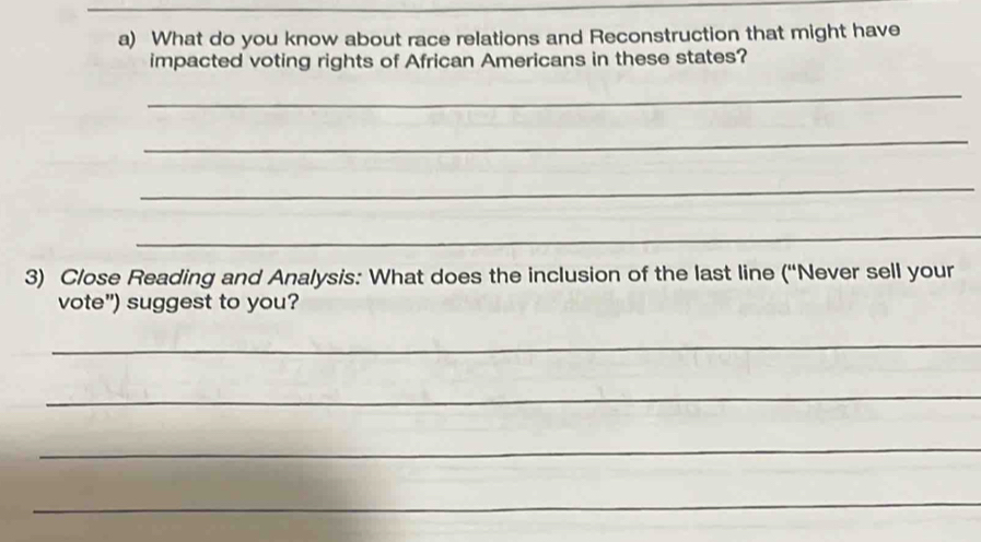 What do you know about race relations and Reconstruction that might have 
impacted voting rights of African Americans in these states? 
_ 
_ 
_ 
_ 
3) Close Reading and Analysis: What does the inclusion of the last line (“Never sell your 
vote”) suggest to you? 
_ 
_ 
_ 
_