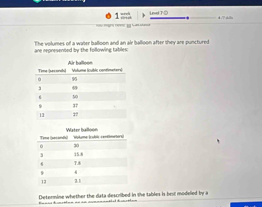 week Level 7 ① 
1 streak 4 /7 skills 
You might need: Carcurator 
The volumes of a water balloon and an air balloon after they are punctured 
are represented by the following tables: 
Determine whether the data described in the tables is best modeled by a 
Bn