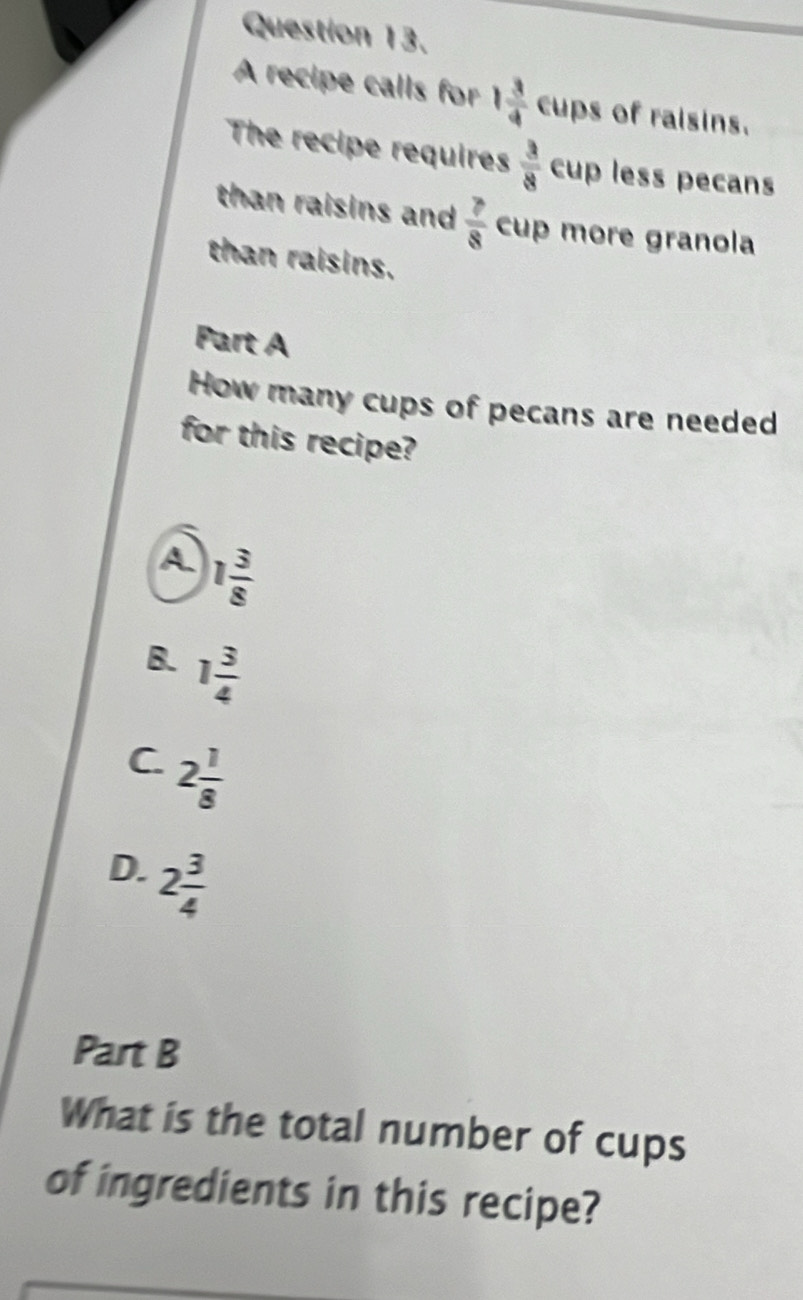 A recipe calls for 1 3/4  eup s of raisins.
The recipe requires  3/8  _ cup less pecans
than raisins and  7/8  cup more granola
than raisins.
Part A
How many cups of pecans are needed
for this recipe?
A 1 3/8 
B. 1 3/4 
C. 2 1/8 
D. 2 3/4 
Part B
What is the total number of cups
of ingredients in this recipe?