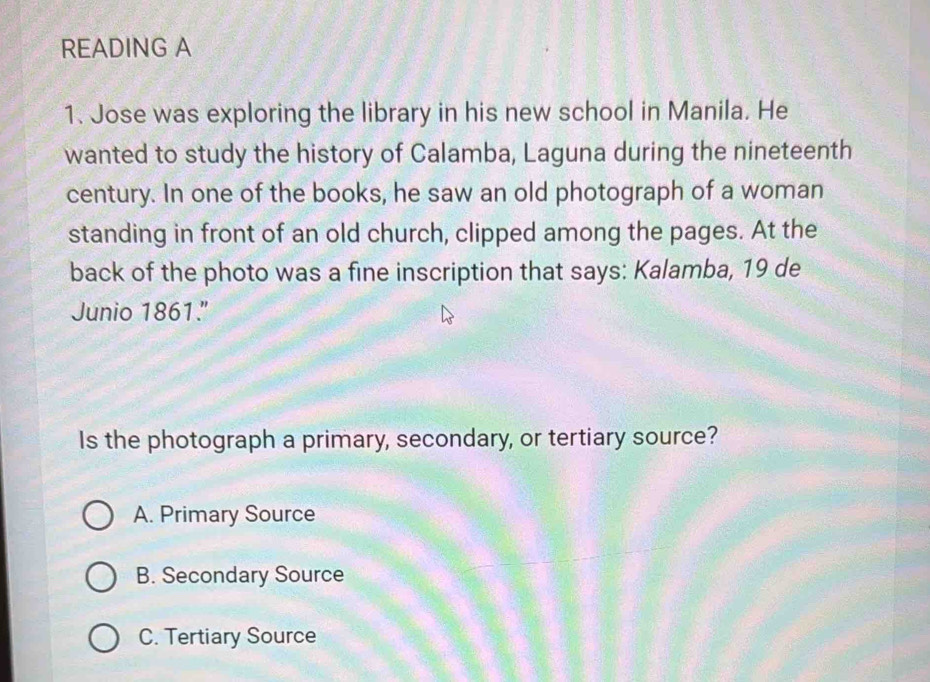 READING A
1. Jose was exploring the library in his new school in Manila. He
wanted to study the history of Calamba, Laguna during the nineteenth
century. In one of the books, he saw an old photograph of a woman
standing in front of an old church, clipped among the pages. At the
back of the photo was a fine inscription that says: Kalamba, 19 de
Junio 1861."
Is the photograph a primary, secondary, or tertiary source?
A. Primary Source
B. Secondary Source
C. Tertiary Source