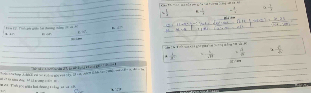 Tính cos của góc giữa hai đường thắng S0 và AB.
_A.  1/3 . B. - 1/3 . C.  2/3 . D. - 2/3 . 
_
Bài làm
Câu 22. Tính góc giữa hai đường thắng S8 và AC.
D. 120°. 
_
_
A. 45°. B. 60°. C. 90°.
_
_Bài làm
_
_ Câầu 26. Tính cos của góc giữa hai đường thắng SM và AC.
_A.  1/sqrt(10) . B. - 1/sqrt(10)  C.  sqrt(3)/sqrt(5) . D. - sqrt(3)/sqrt(5) . 
_
(Từ câu 23 đến câu 27, ta sử dụng chung giả thiết sau) _Bài làm
Cho hình chóp S. ABCD có SA vuông góc với đây. SA=a ABCD là hình chữ nhật với AB=a. AD=2a. 
ọi O là tâm đây, M là trung điểm BC.
_
ău 23. Tính góc giữa hai đường thắng SB và AD.
_
Page | 61
45°,
D. 120°.