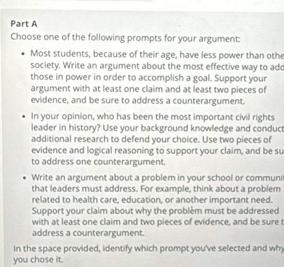 Choose one of the following prompts for your argument:
Most students, because of their age, have less power than othe
society. Write an argument about the most effective way to add
those in power in order to accomplish a goal. Support your
argument with at least one claim and at least two pieces of
evidence, and be sure to address a counterargument.
In your opinion, who has been the most important civil rights
leader in history? Use your background knowledge and conduct
additional research to defend your choice. Use two pieces of
evidence and logical reasoning to support your claim, and be su
to address one counterargument.
Write an argument about a problem in your school or communi
that leaders must address. For example, think about a problem
related to health care, education, or another important need.
Support your claim about why the problem must be addressed
with at least one claim and two pieces of evidence, and be sure t
address a counterargument.
In the space provided, identify which prompt you've selected and why
you chose it.