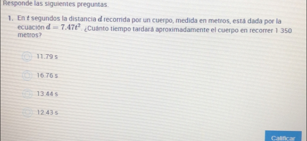 Responde las siguientes preguntas.
1. En t segundos la distancia à recorrida por un cuerpo, medida en metros, está dada por la
ecuación d=7.47t^2. ¿Cuánto tiempo tardará aproximadamente el cuerpo en recorrer 1 350
metros?
11.79 s
16.76 s
13.44 s
12.43 s
Calificar