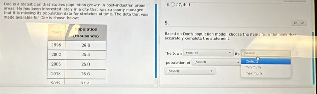 Dae is a statistician that studies population growth in post-industrial urban 57,400
areas. He has been interested lately in a city that was so poorly managed
that it is missing its population data for stretches of time. The data that was
made available for Dae is shown below:
5.
p
Based on Dae's population model, choose the items from the bank that
accurately complete the statement.
The town reached its (Select)
population of (Select) (Select
mInimum
(Select) maximum