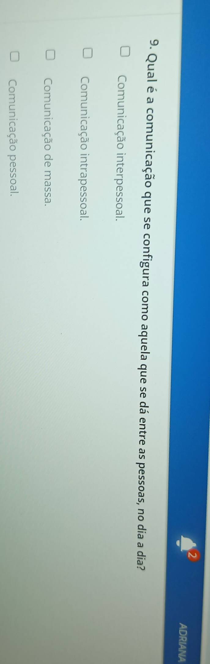 ADRIANA
9. Qual é a comunicação que se configura como aquela que se dá entre as pessoas, no dia a dia?
Comunicação interpessoal.
Comunicação intrapessoal.
Comunicação de massa.
Comunicação pessoal.