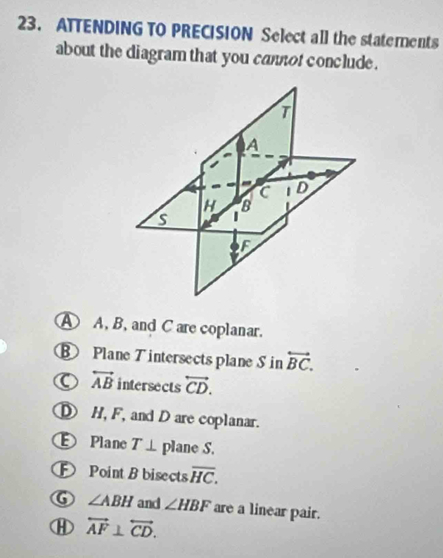 ATTENDING TO PRECISION Select all the statements
about the diagram that you cantot conclude .
A
C | D
H B
S
F
A A, B, and C are coplanar.
Plane T intersects plane S in overleftrightarrow BC.
overleftrightarrow AB intersects overleftrightarrow CD.
H, F, and D are coplanar.
Plane T⊥ plane S.
Point B bisects overline HC.
∠ ABH and ∠ HBF are a linear pair.
overleftrightarrow AF⊥ overleftrightarrow CD.