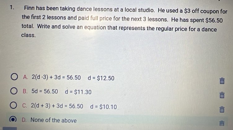 Finn has been taking dance lessons at a local studio. He used a $3 off coupon for
the first 2 lessons and paid full price for the next 3 lessons. He has spent $56.50
total. Write and solve an equation that represents the regular price for a dance
class.
A. 2(d-3)+3d=56.50 d=$12.50
B. 5d=56.50 d=$11.30
C. 2(d+3)+3d=56.50 d=$10.10
D. None of the above