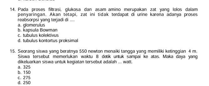 Pada proses filtrasi, glukosa dan asam amino merupakan zat yang lolos dalam
penyaringan. Akan tetapi, zat ini tidak terdapat di urine karena adanya proses
reabsorpsi yang terjadi di ....
a. glomerulus
b. kapsula Bowman
c. tubulus kolektivus
d. tubulus kontortus proksimal
15. Seorang siswa yang beratnya 550 newton menaiki tangga yang memiliki ketinggian 4 m.
Siswa tersebut memerlukan waktu 8 detik untuk sampai ke atas. Maka daya yang
dikeluarkan siswa untuk kegiatan tersebut adalah ... watt.
a. 325
b. 150
c. 275
d. 250