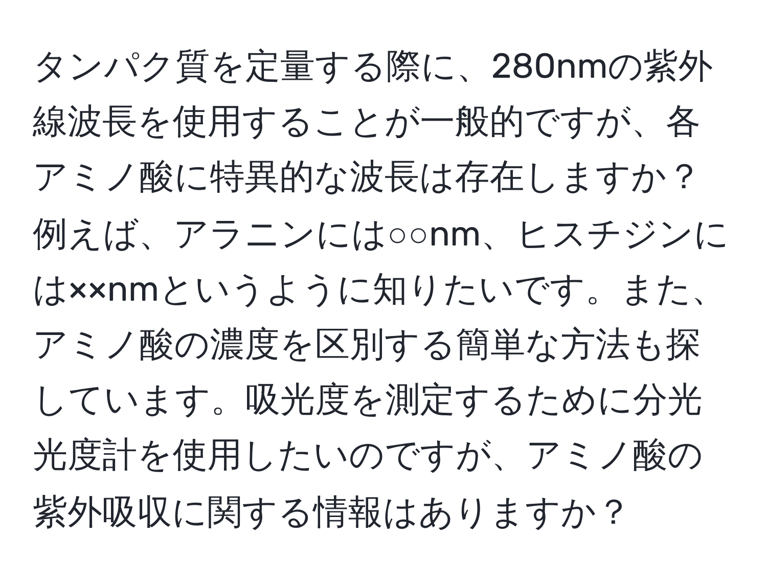 タンパク質を定量する際に、280nmの紫外線波長を使用することが一般的ですが、各アミノ酸に特異的な波長は存在しますか？例えば、アラニンには○○nm、ヒスチジンには××nmというように知りたいです。また、アミノ酸の濃度を区別する簡単な方法も探しています。吸光度を測定するために分光光度計を使用したいのですが、アミノ酸の紫外吸収に関する情報はありますか？