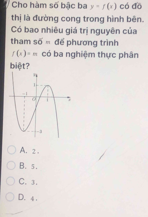 Cho hàm số bậc ba y=f(x) có đồ
thị là đường cong trong hình bên.
Có bao nhiêu giá trị nguyên của
tham số m để phương trình
f(x)=m có ba nghiệm thực phân
biệt?
A. 2.
B. 5.
C. 3.
D. 4.