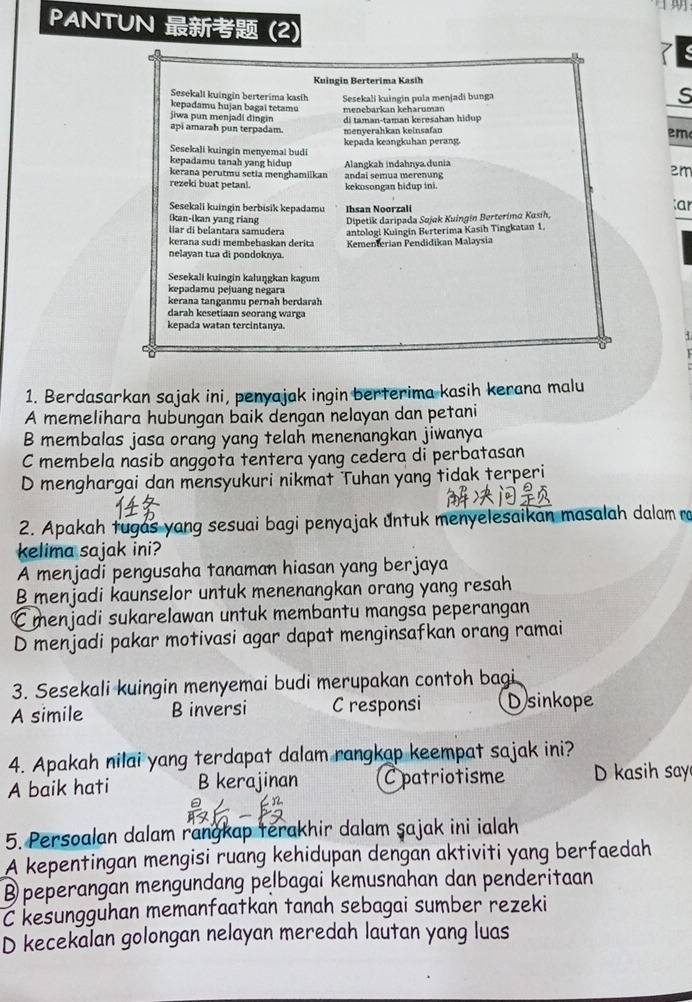 PANTUN  (2)
Kuingin Berterima Kasih
Sesekali kuingin berterima kasih
kepadamu hujan bagai tetamu Sesekali kuingin pula menjadi bunga
s
menębarkan kehäruman
jiwa pun menjadi dingin di taman-taman keresahan hidup
api amarah pun terpadam. menyerahkan keinsafan  m 
Sesekali kuingin menyemai budi kepada keangkuhan perang
kepadamu tanah yang hidup
kerana perutmu setia menghamilkan Alangkah indahnya.dunia
2m
rezeki buat petanl. andai semua merenung kekosongan hidup ini.
Sesekali kuingin berbisik kepadamu Ihsan Noorzali
ar
Ikan-ikan yang riang Dipetik daripada Sojak Kuingin Berterima Kasíh,
lar di belantara samudera
kerana sudi membebaskan derita antologi Kuingin Berterima Kasih Tingkatan 1.
nelayan tua di pondoknya. Kementerian Pendidikan Malaysia
Sesekali kuingin kaluŋgkan kagum
kepadamu pejuang negara
kerana tanganmu pernah berdarah
darah kesetiaan seorang warga
kepada watan tercintanya.
1. Berdasarkan sajak ini, penyajak ingin berterima kasih kerana malu
A memelihara hubungan baik dengan nelayan dan petani
B membalas jasa orang yang telah menenangkan jiwanya
C membela nasib anggota tentera yang cedera di perbatasan
D menghargai dan mensyukuri nikmat Tuhan yang tidak terperi
2. Apakah tugas yang sesuai bagi penyajak untuk menyelesaikan masalah dalam ra
kelima sajak ini?
A menjadi pengusaha tanaman hiasan yang berjaya
B menjadi kaunselor untuk menenangkan orang yang resah
C menjadi sukarelawan untuk membantu mangsa peperangan
D menjadi pakar motivasi agar dapat menginsafkan orang ramai
3. Sesekali kuingin menyemai budi merupakan contoh bagi
A simile B inversi C responsi Dsinkope
4. Apakah nilai yang terdapat dalam rangkap keempat sajak ini?
A baik hati B kerajinan Cpatriotisme D kasih say
5. Persoalan dalam rangkap terakhir dalam şajak ini ialah
A kepentingan mengisi ruang kehidupan dengan aktiviti yang berfaedah
B peperangan mengundang pelbagai kemusnahan dan penderitaan
C kesungguhan memanfaatkan tanah sebagai sumber rezeki
D kecekalan golongan nelayan meredah lautan yang luas