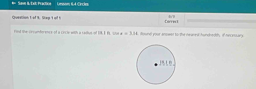 Save & Exit Practice Lesson: 6.4 Circles 
0/9 
Question 1 of 9. Step 1 of 1 Correct 
Find the circumference of a circle with a radius of 18.1 ft. Use π =3.14. Round your answer to the nearest hundredth, if necessary.