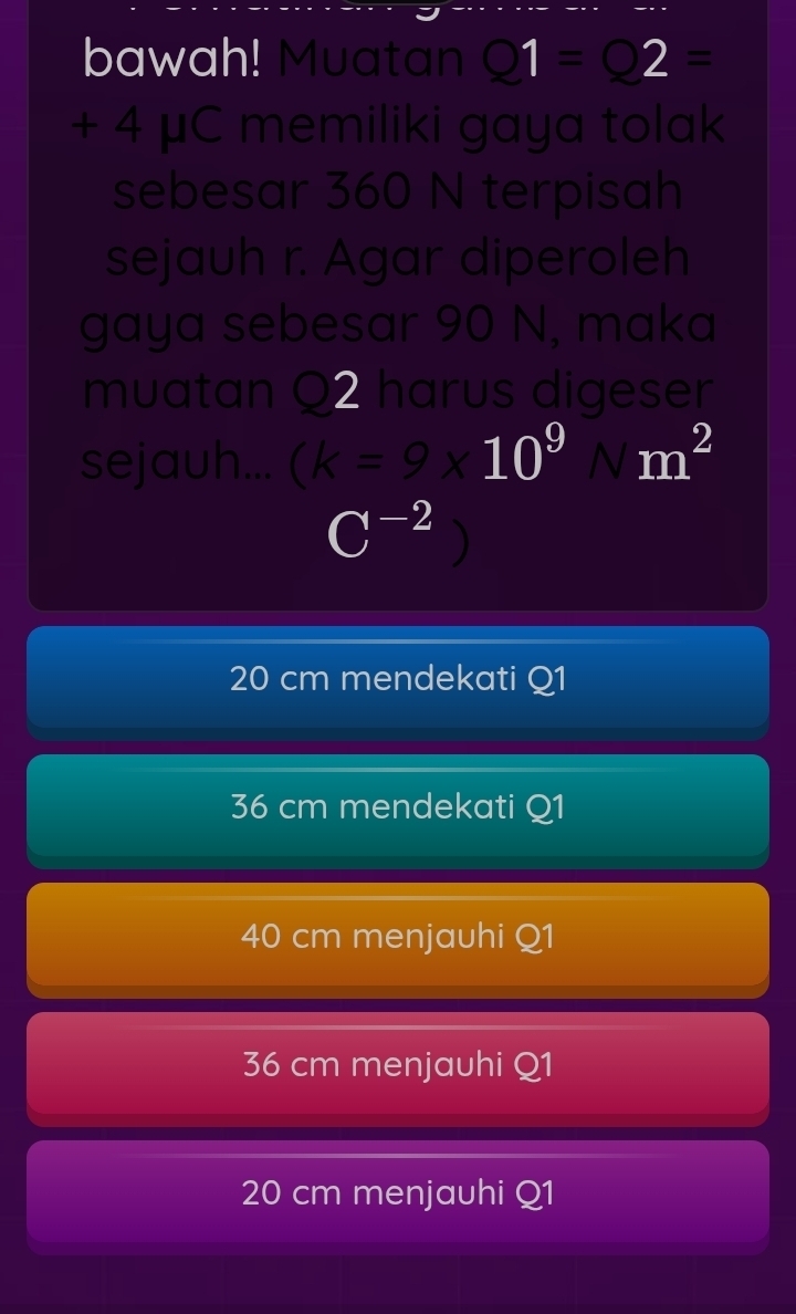 bawah! Muatan Q1=Q2=
+ 4 μC memiliki gaya tolak
sebesar 360 N terpisah
sejauh r. Agar diperoleh
gaya sebesar 90 N, maka
muatan Q2 harus digeser
sejauh... (k=9* 10^9 8 m^2
C^(-2)
20 cm mendekati Q1
36 cm mendekati Q1
40 cm menjauhi Q1
36 cm menjauhi Q1
20 cm menjauhi Q1