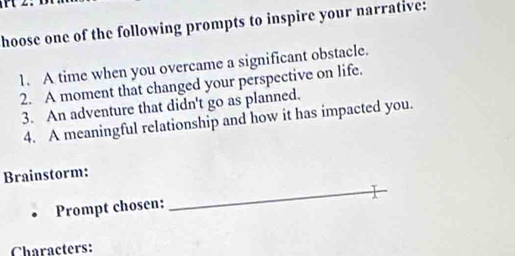 hoose one of the following prompts to inspire your narrative: 
1. A time when you overcame a significant obstacle. 
2. A moment that changed your perspective on life. 
3. An adventure that didn't go as planned. 
4. A meaningful relationship and how it has impacted you. 
Brainstorm: 
Prompt chosen:_ 
Characters: