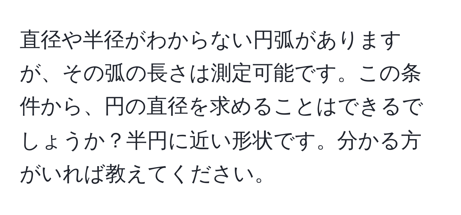 直径や半径がわからない円弧がありますが、その弧の長さは測定可能です。この条件から、円の直径を求めることはできるでしょうか？半円に近い形状です。分かる方がいれば教えてください。