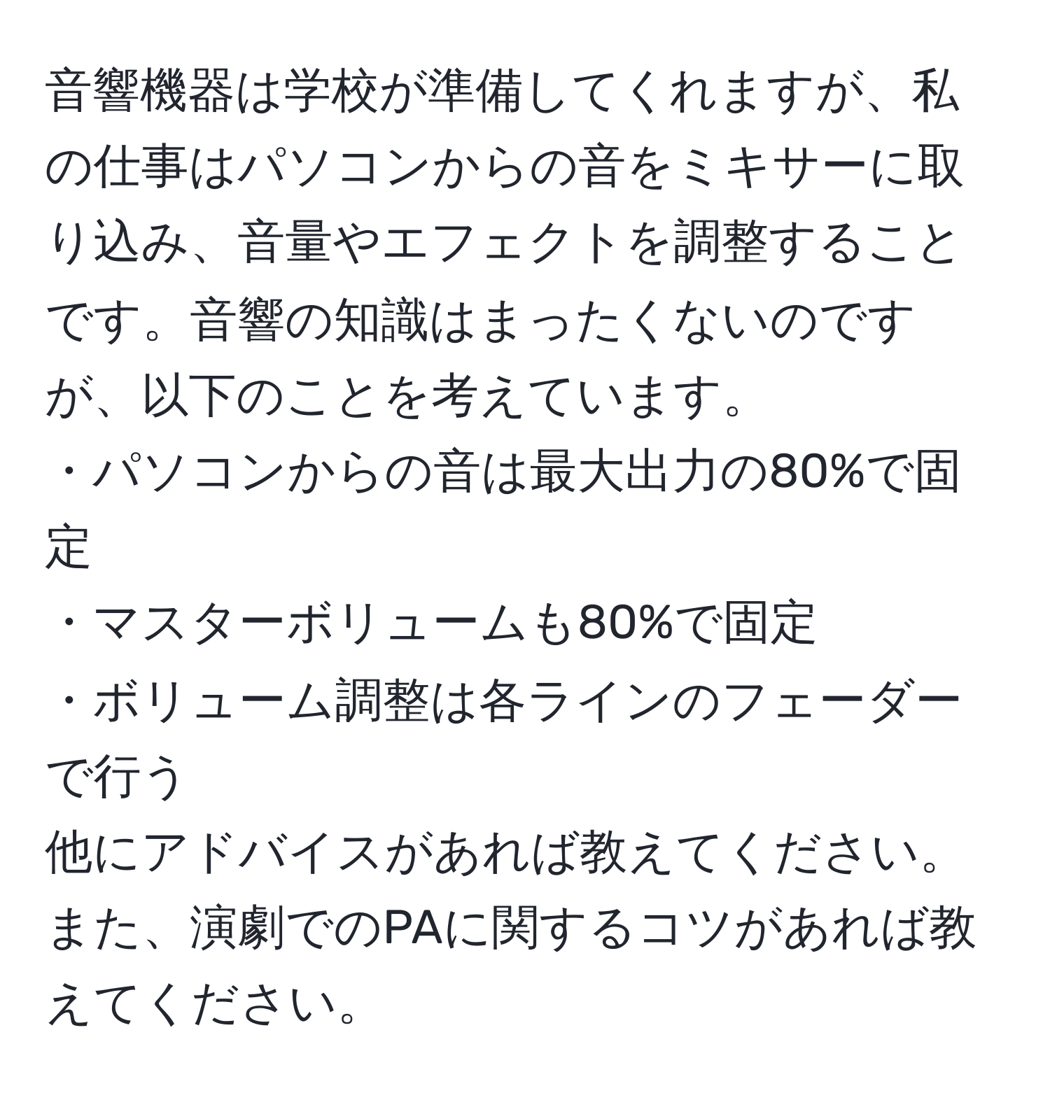 音響機器は学校が準備してくれますが、私の仕事はパソコンからの音をミキサーに取り込み、音量やエフェクトを調整することです。音響の知識はまったくないのですが、以下のことを考えています。  
・パソコンからの音は最大出力の80%で固定  
・マスターボリュームも80%で固定  
・ボリューム調整は各ラインのフェーダーで行う  
他にアドバイスがあれば教えてください。また、演劇でのPAに関するコツがあれば教えてください。