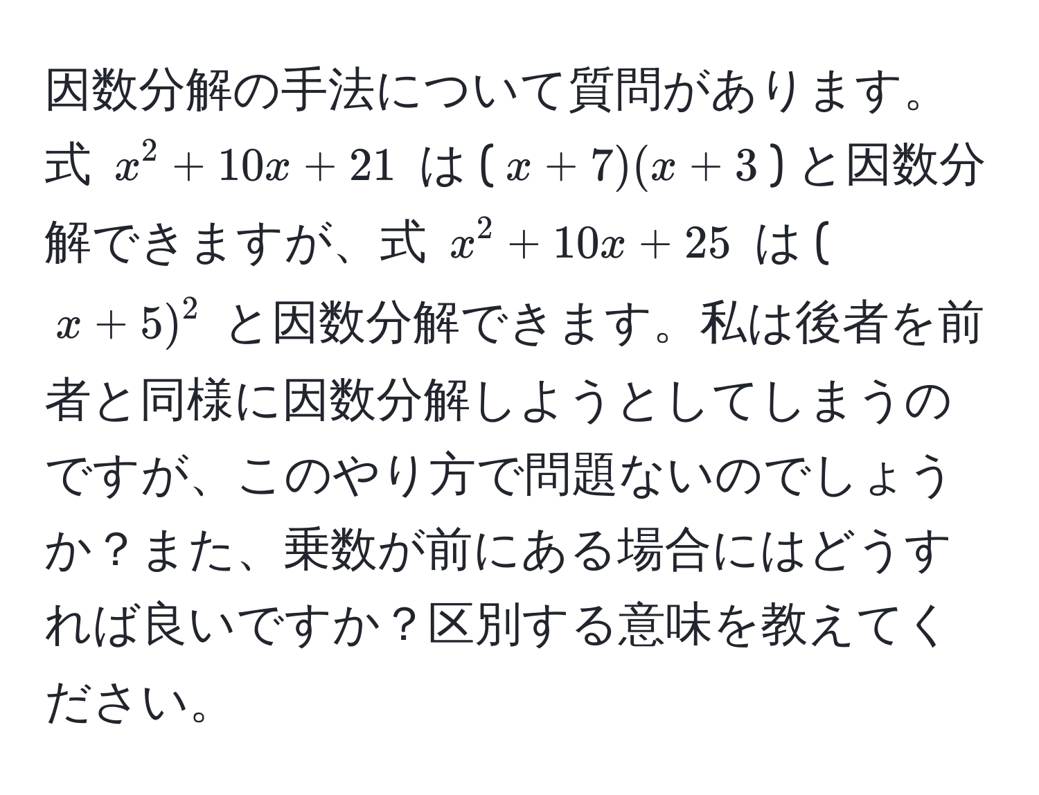 因数分解の手法について質問があります。式 $x^2 + 10x + 21$ は ($x + 7)(x + 3$) と因数分解できますが、式 $x^2 + 10x + 25$ は ($x + 5)^2$ と因数分解できます。私は後者を前者と同様に因数分解しようとしてしまうのですが、このやり方で問題ないのでしょうか？また、乗数が前にある場合にはどうすれば良いですか？区別する意味を教えてください。