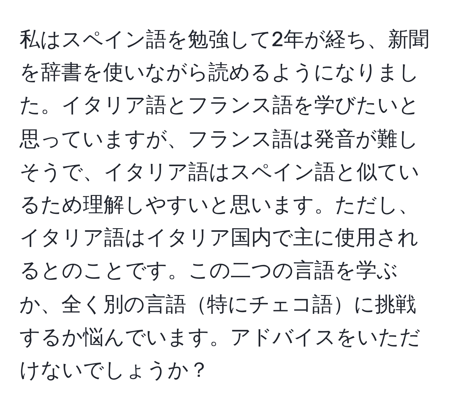 私はスペイン語を勉強して2年が経ち、新聞を辞書を使いながら読めるようになりました。イタリア語とフランス語を学びたいと思っていますが、フランス語は発音が難しそうで、イタリア語はスペイン語と似ているため理解しやすいと思います。ただし、イタリア語はイタリア国内で主に使用されるとのことです。この二つの言語を学ぶか、全く別の言語特にチェコ語に挑戦するか悩んでいます。アドバイスをいただけないでしょうか？