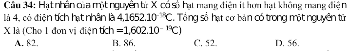 Hạt nhân của một nguyên tử X có số hạt mang điện ít hơn hạt không mang điện
là 4, có điện tích hạt nhân là 4,1652.10^(-18)C. Tổng số hạt cơ bản có trong một nguyên tử
X là (Cho 1 đơn vị điện tích =1,602.10^(-19)C)
A. 82. B. 86. C. 52. D. 56.