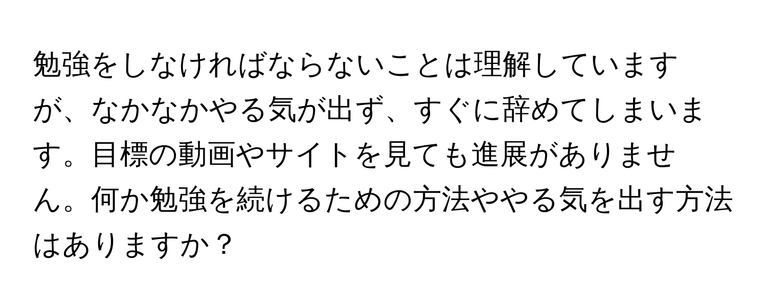 勉強をしなければならないことは理解していますが、なかなかやる気が出ず、すぐに辞めてしまいます。目標の動画やサイトを見ても進展がありません。何か勉強を続けるための方法ややる気を出す方法はありますか？