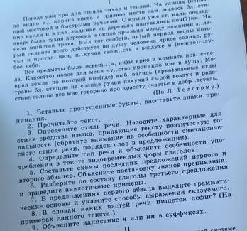 Погода уже τри дня стовда τηхая и τеπдая. Hа уаπцах (18
so whho B.. πлоwks chera m rрhаhоe mecto 38m..emjоcL 6..cTh-
ηей мостовοй и бметрами ручьамн, С крыи уле ст..калн послад
вие каπли π в πал..садиике иа деревьπх надувались поч(?)ки. На
дворе была сухая дорожка и оноло нрыльия мείκду камвями з..ле-
πела мiηсτая τрава. Εыл τοτ оеобе(η, πη)μй πерπод весим κоτо-
μый скльлее всего деλствует на душу человека πркое солвие. ру
6_e ne6o. чьΗи протал..ики, π..хучал свеж..сть в воадухе и (лежно)голу·
Все предмеτм быдн освец..и,ин)ы πрко и комнаτа пов..селе-
ла. Какое(το) новое для меня чу..ство проникло мие в душу. Мo-
крал земля до ноторой кое(где) выб..валнсь (лрко)зеленме иглы
τρавι бд.сτяшие на солнце ручыκ πахучκй сεров воздух и радо-
стное солвце все мне говорило про красоту счастLе и добр.детеÆь
1. Вставьте пропушенные буквм, расставьте знаки пре- (Πо Л. То лст ом у.)
2. Πрουνταйτе τеκсτ, 3. Определнτе стнль речн. Назовиτе характерные ддя
сτиля средсτва лзмκа, πридаΙшие τексту Πоэτнческую Το
Hальность (οбраτητе виимание на особенносτη синтаксиυе-
ского сτнля речи, порядок слов в πредложении).
4. Определητе τηπ речи н обьясните особенносτи упо-
τребления в тенсте видовременных форм глаголов.
5. Составыτе сχемм πоследних πредложений первого и
второго абзацев. Обълсните постановку знаков црепннания.
6. Ρазбериτе по составу глаголы τреτьего предложения
и цриведите аналогнчηые примеры.
. Bпредложениях лервого аблаца вылелητе граммаτи-
ческие основы и укажите сиособы выражения сказуемого.
8. В словах каких частей речи пишется дефис? (На
примерах данного текста.)
9. Обълсните написание н нли κв в суффиксах.
"
SMCTC MC