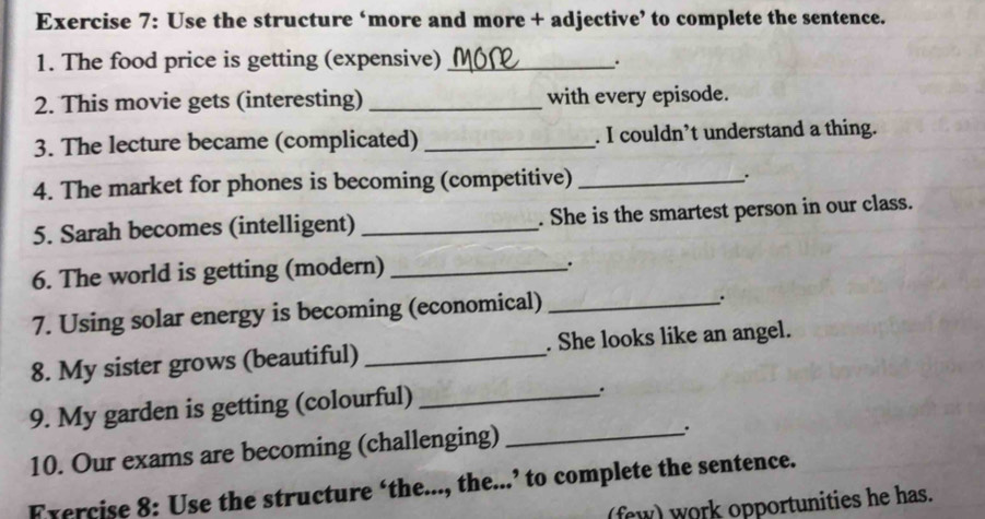 Use the structure ‘more and more + adjective’ to complete the sentence. 
1. The food price is getting (expensive)_ 
. 
2. This movie gets (interesting) _with every episode. 
3. The lecture became (complicated) _. I couldn’t understand a thing. 
4. The market for phones is becoming (competitive)_ 
. 
5. Sarah becomes (intelligent) _. She is the smartest person in our class. 
6. The world is getting (modern)_ 
. 
7. Using solar energy is becoming (economical)_ 
8. My sister grows (beautiful) _. She looks like an angel. 
9. My garden is getting (colourful)_ 
. 
10. Our exams are becoming (challenging)_ 
. 
Exercise 8: Use the structure ‘the..., the...’ to complete the sentence. 
(few) work opportunities he has.