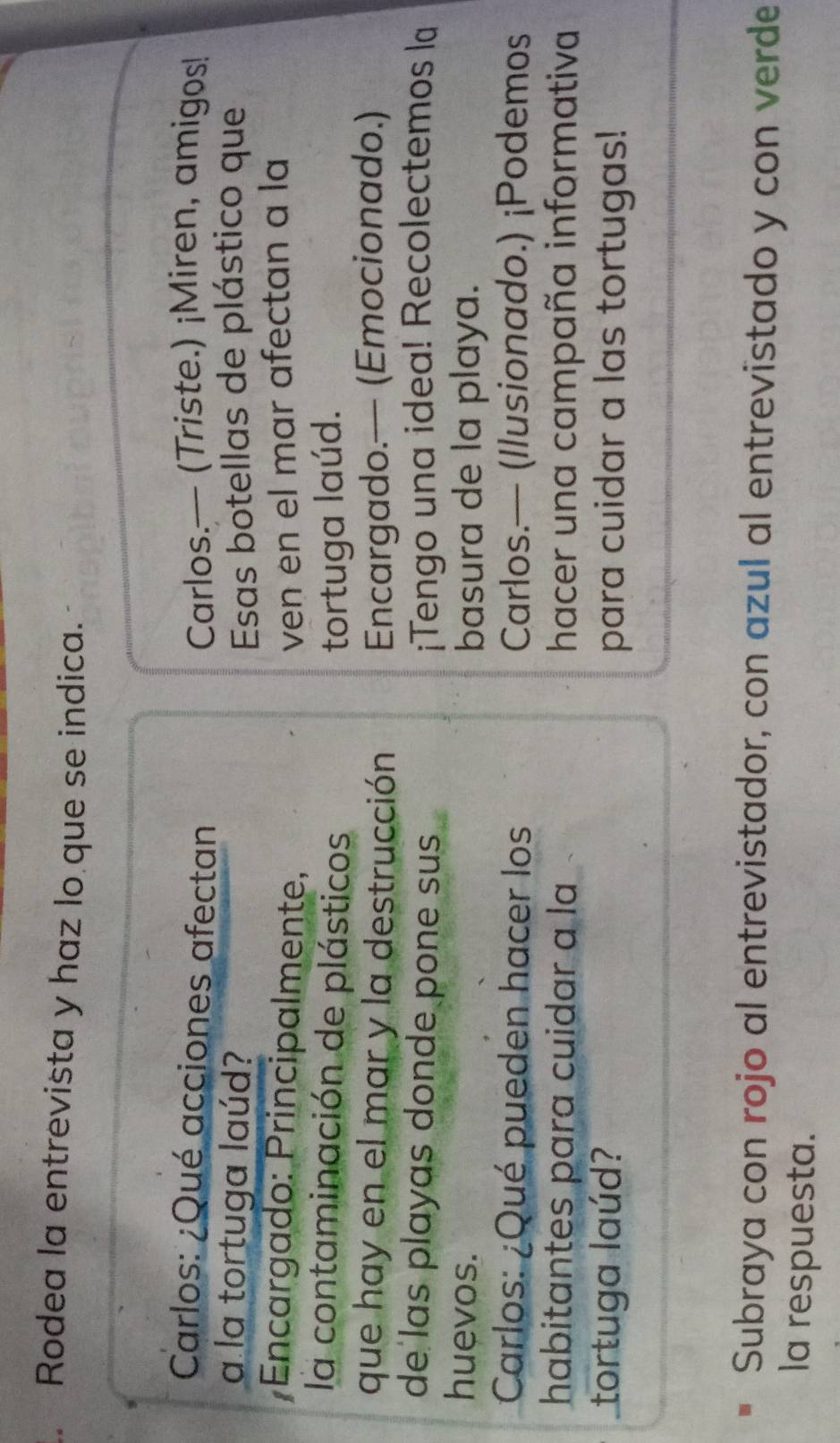 Rodea la entrevista y haz lo que se indica. 
Carlos: ¿Qué acciones afectan Carlos.— (Triste.) ¡Miren, amigos! 
a la tortuga laúd? Esas botellas de plástico que 
Encargado: Principalmente, ven en el mar afectan a la 
la contaminación de plásticos tortuga laúd. 
que hay en el mar y la destrucción Encargado.— (Emocionado.) 
de las playas donde pone sus ¡Tengo una idea! Recolectemos la 
huevos. basura de la playa. 
Carlos: ¿Qué pueden hacer los Carlos.— (Ilusionado.) ¡Podemos 
habitantes para cuidar a la hacer una campaña informativa 
tortuga laúd? para cuidar a las tortugas! 
Subraya con rojo al entrevistador, con azul al entrevistado y con verde 
la respuesta.