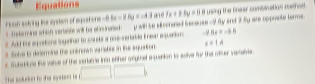 Equations 
Finish saiving the system of squations -0.6x=9.0y=-4.9 and 7x+9.6y=0.8 using the linear sombination methed . 
1. Determins which variable will be eliminated: y will be eliminated because =2.5y and 2.5y are opposite terms. 
2. Add the equations logether to create a one-variable linear equation: -9.6x=-9.5
3. Soive to determins the unknown variable in the equation: x=1A
t Subabitute the value of the variable into either original equation to solve for the other variable. 
The solution to the system is (□ ,□ )