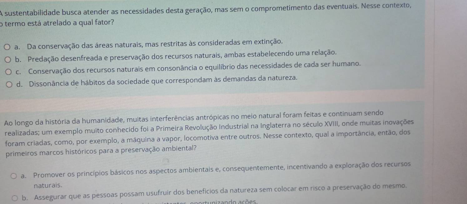 A sustentabilidade busca atender as necessidades desta geração, mas sem o comprometimento das eventuais. Nesse contexto,
o termo está atrelado a qual fator?
a. Da conservação das áreas naturais, mas restritas às consideradas em extinção.
b. Predação desenfreada e preservação dos recursos naturais, ambas estabelecendo uma relação.
c. Conservação dos recursos naturais em consonância o equilíbrio das necessidades de cada ser humano.
d. Dissonância de hábitos da sociedade que correspondam às demandas da natureza.
Ao longo da história da humanidade, muitas interferências antrópicas no meio natural foram feitas e continuam sendo
realizadas; um exemplo muito conhecido foi a Primeira Revolução Industrial na Inglaterra no século XVIII, onde muitas inovações
foram criadas, como, por exemplo, a máquina a vapor, locomotiva entre outros. Nesse contexto, qual a importância, então, dos
primeiros marcos históricos para a preservação ambiental?
a. Promover os princípios básicos nos aspectos ambientais e, consequentemente, incentivando a exploração dos recursos
naturais.
b. Assegurar que as pessoas possam usufruir dos benefícios da natureza sem colocar em risco a preservação do mesmo.
artunizando ações.