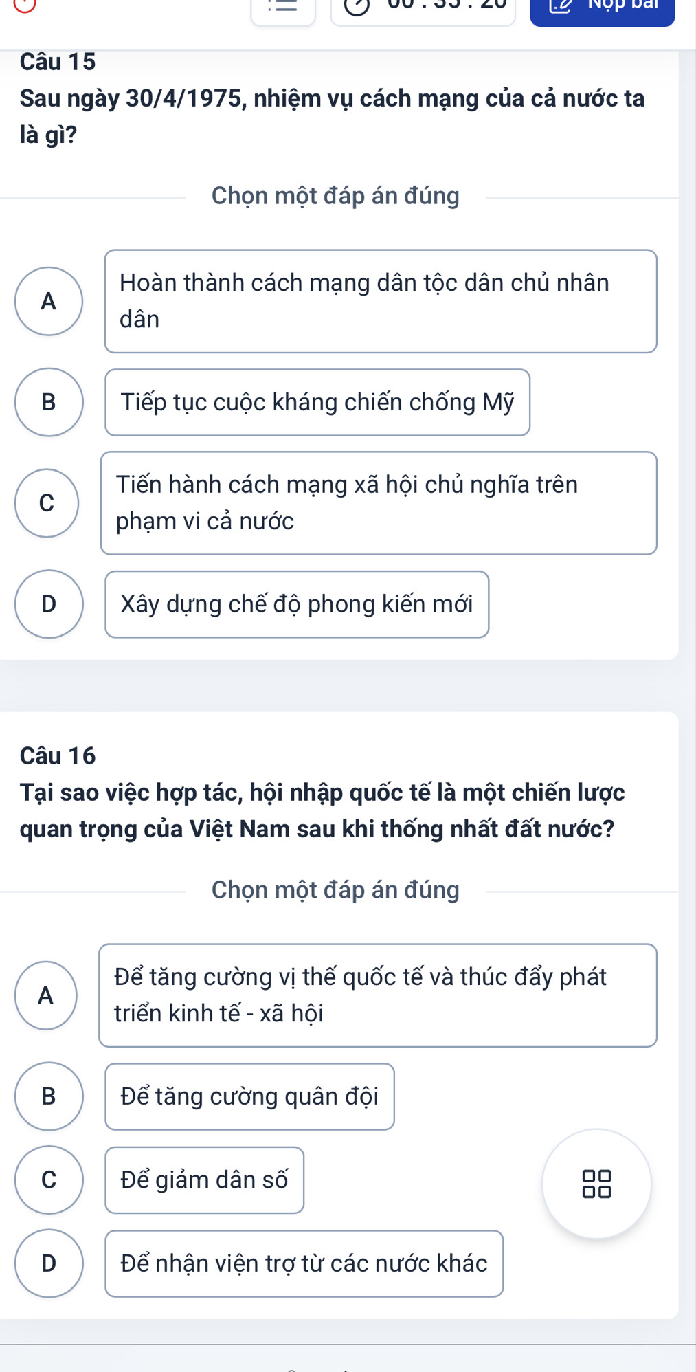 =
Nộp bài
Câu 15
Sau ngày 30/4/1975, nhiệm vụ cách mạng của cả nước ta
là gì?
Chọn một đáp án đúng
Hoàn thành cách mạng dân tộc dân chủ nhân
A
dân
B Tiếp tục cuộc kháng chiến chống Mỹ
Tiến hành cách mạng xã hội chủ nghĩa trên
C
phạm vi cả nước
D Xây dựng chế độ phong kiến mới
Câu 16
Tại sao việc hợp tác, hội nhập quốc tế là một chiến lược
quan trọng của Việt Nam sau khi thống nhất đất nước?
Chọn một đáp án đúng
Để tăng cường vị thế quốc tế và thúc đẩy phát
A
triển kinh tế - xã hội
B Để tăng cường quân đội
C Để giảm dân số
□□
□□
D Để nhận viện trợ từ các nước khác