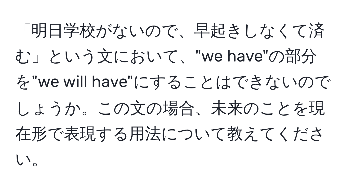 「明日学校がないので、早起きしなくて済む」という文において、"we have"の部分を"we will have"にすることはできないのでしょうか。この文の場合、未来のことを現在形で表現する用法について教えてください。