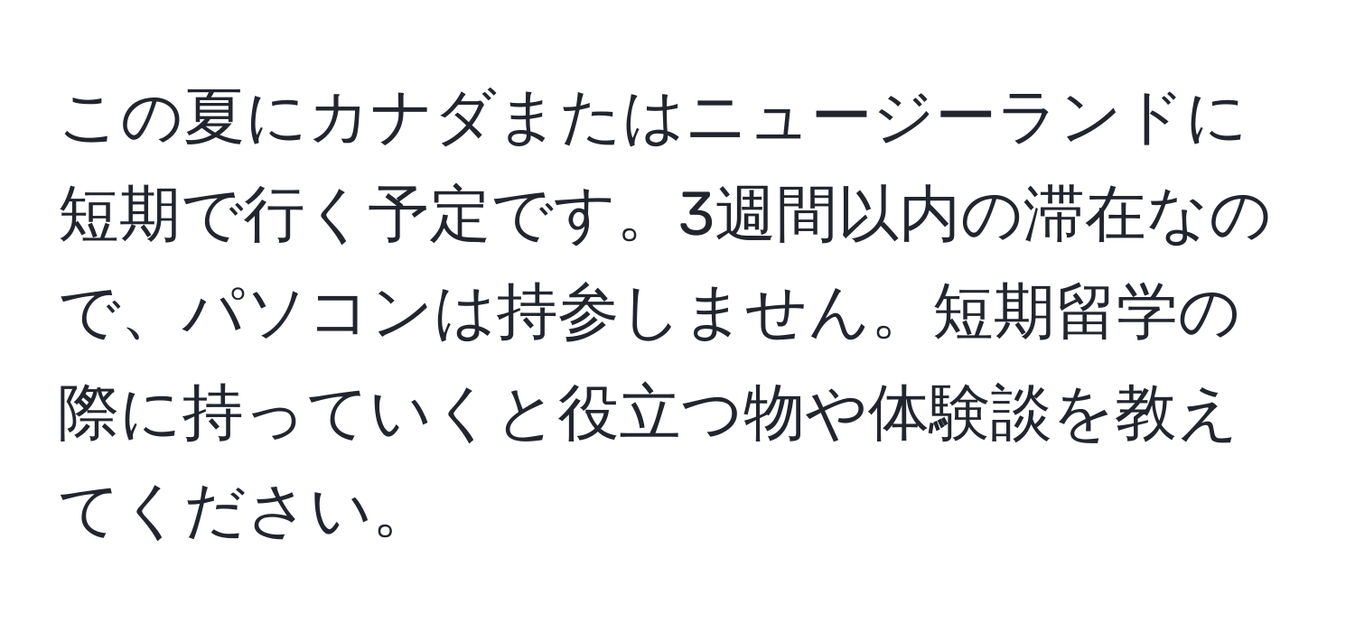 この夏にカナダまたはニュージーランドに短期で行く予定です。3週間以内の滞在なので、パソコンは持参しません。短期留学の際に持っていくと役立つ物や体験談を教えてください。