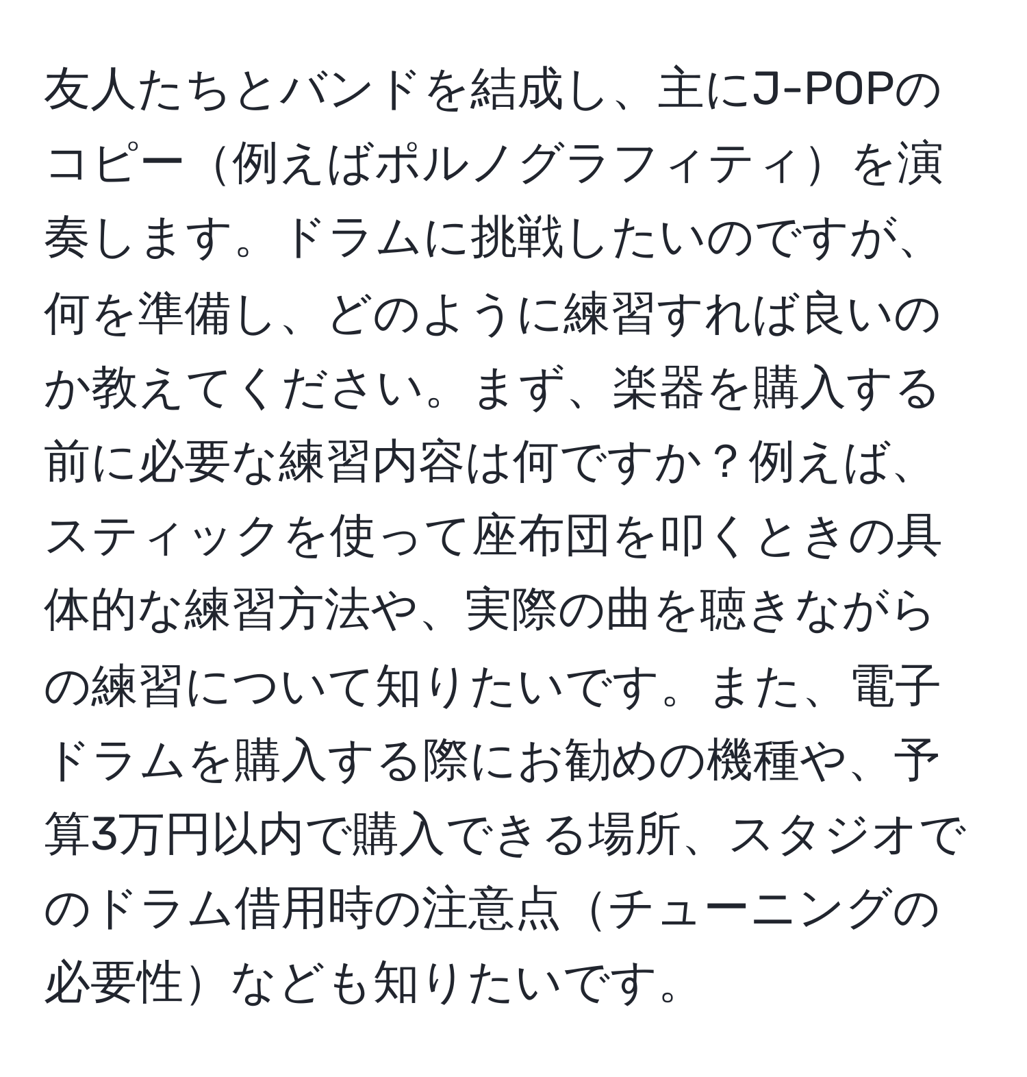 友人たちとバンドを結成し、主にJ-POPのコピー例えばポルノグラフィティを演奏します。ドラムに挑戦したいのですが、何を準備し、どのように練習すれば良いのか教えてください。まず、楽器を購入する前に必要な練習内容は何ですか？例えば、スティックを使って座布団を叩くときの具体的な練習方法や、実際の曲を聴きながらの練習について知りたいです。また、電子ドラムを購入する際にお勧めの機種や、予算3万円以内で購入できる場所、スタジオでのドラム借用時の注意点チューニングの必要性なども知りたいです。