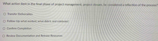 What action item in the final phase of project management, project closure, be considered a reflection of the process?
Transfer Deliverabl
Follow-Up-what worked, what didn't, and celebrate!
Confirm Completion
Review Documentation and Release Resources