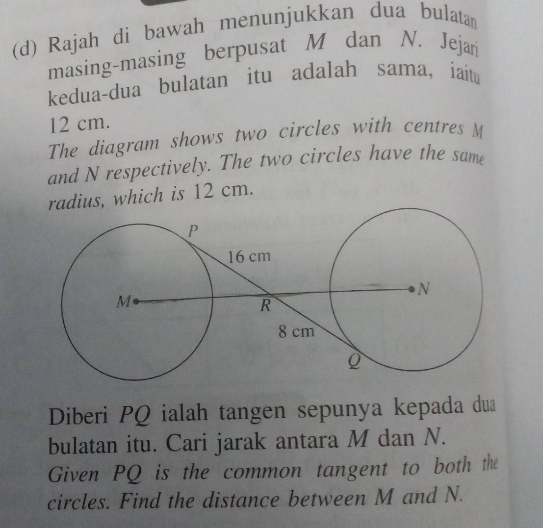 Rajah di bawah menunjukkan dua bulatan 
masing-masing berpusat M dan N. Jejari 
kedua-dua bulatan itu adalah sama, iaitu
12 cm. 
The diagram shows two circles with centres M
and N respectively. The two circles have the same 
radius, which is 12 cm. 
Diberi PQ ialah tangen sepunya kepada dua 
bulatan itu. Cari jarak antara M dan N. 
Given PQ is the common tangent to both the 
circles. Find the distance between M and N.